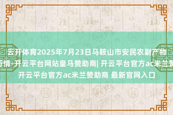 云开体育2025年7月23日马鞍山市安民农副产物买卖有限公司价钱行情-开云平台网站皇马赞助商| 开云平台官方ac米兰赞助商 最新官网入口