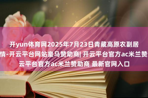开yun体育网2025年7月23日青藏高原农副居品集散中心价钱行情-开云平台网站皇马赞助商| 开云平台官方ac米兰赞助商 最新官网入口