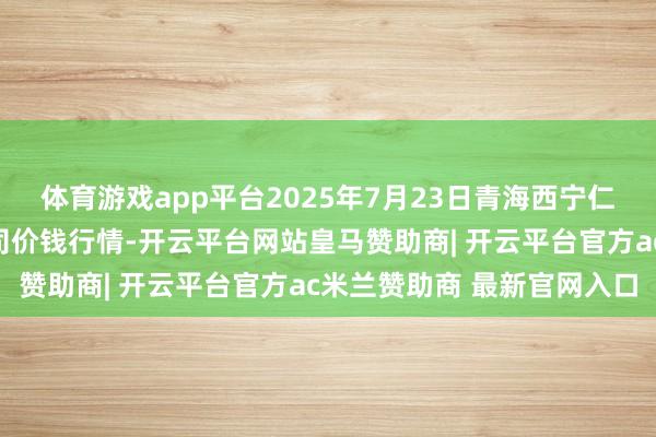 体育游戏app平台2025年7月23日青海西宁仁杰粮油批发市集有限公司价钱行情-开云平台网站皇马赞助商| 开云平台官方ac米兰赞助商 最新官网入口