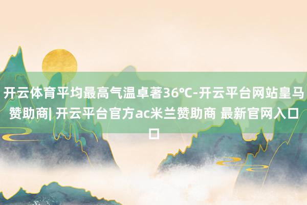 开云体育平均最高气温卓著36℃-开云平台网站皇马赞助商| 开云平台官方ac米兰赞助商 最新官网入口