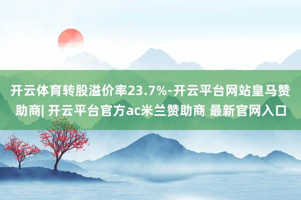 开云体育转股溢价率23.7%-开云平台网站皇马赞助商| 开云平台官方ac米兰赞助商 最新官网入口