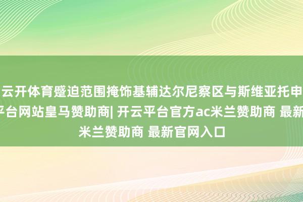 云开体育蹙迫范围掩饰基辅达尔尼察区与斯维亚托申区-开云平台网站皇马赞助商| 开云平台官方ac米兰赞助商 最新官网入口