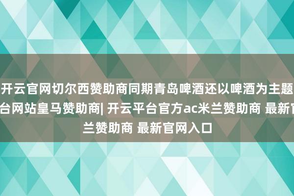 开云官网切尔西赞助商同期青岛啤酒还以啤酒为主题-开云平台网站皇马赞助商| 开云平台官方ac米兰赞助商 最新官网入口