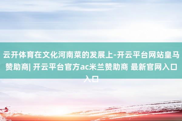 云开体育在文化河南菜的发展上-开云平台网站皇马赞助商| 开云平台官方ac米兰赞助商 最新官网入口