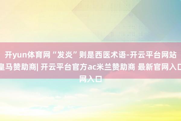 开yun体育网“发炎”则是西医术语-开云平台网站皇马赞助商| 开云平台官方ac米兰赞助商 最新官网入口