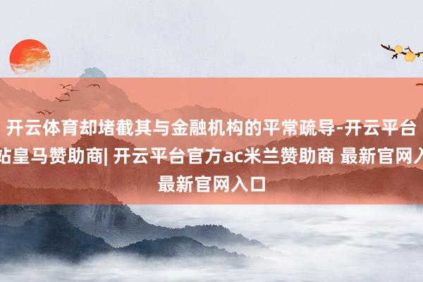 开云体育却堵截其与金融机构的平常疏导-开云平台网站皇马赞助商| 开云平台官方ac米兰赞助商 最新官网入口