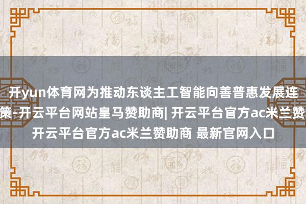 开yun体育网为推动东谈主工智能向善普惠发展连绵不竭孝顺中国决策-开云平台网站皇马赞助商| 开云平台官方ac米兰赞助商 最新官网入口