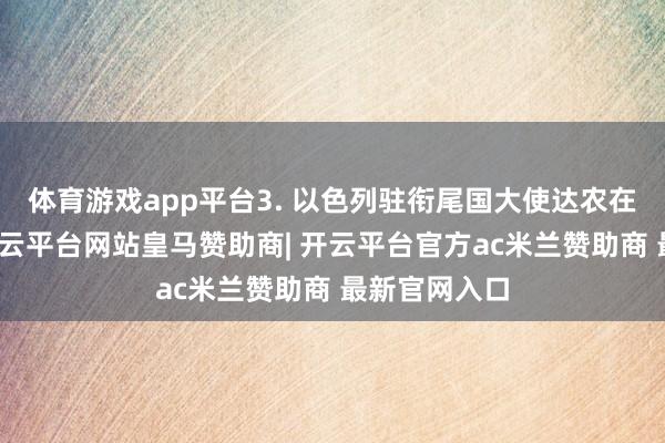 体育游戏app平台3. 以色列驻衔尾国大使达农在随后强调-开云平台网站皇马赞助商| 开云平台官方ac米兰赞助商 最新官网入口