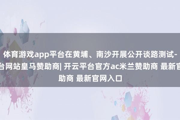 体育游戏app平台在黄埔、南沙开展公开谈路测试-开云平台网站皇马赞助商| 开云平台官方ac米兰赞助商 最新官网入口