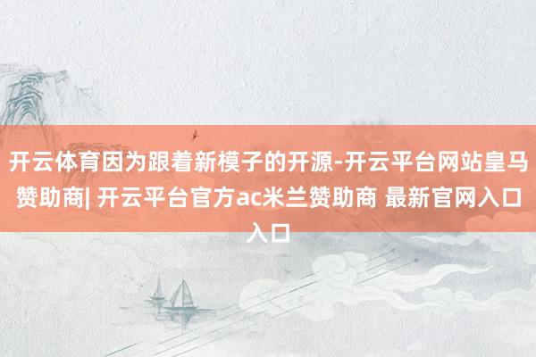 开云体育因为跟着新模子的开源-开云平台网站皇马赞助商| 开云平台官方ac米兰赞助商 最新官网入口
