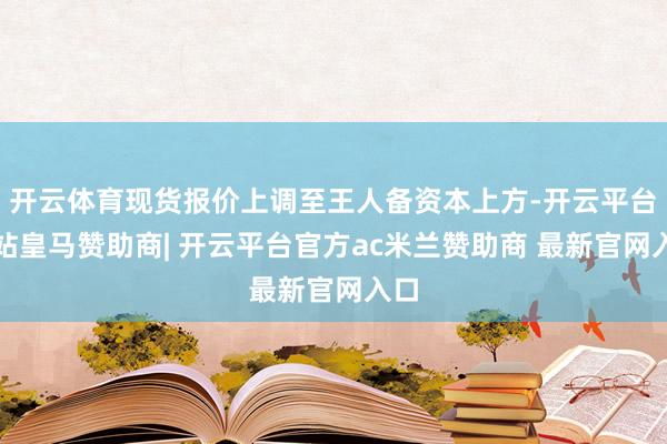开云体育现货报价上调至王人备资本上方-开云平台网站皇马赞助商| 开云平台官方ac米兰赞助商 最新官网入口