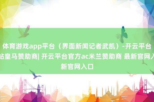 体育游戏app平台（界面新闻记者武凯）-开云平台网站皇马赞助商| 开云平台官方ac米兰赞助商 最新官网入口