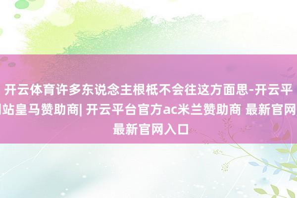 开云体育许多东说念主根柢不会往这方面思-开云平台网站皇马赞助商| 开云平台官方ac米兰赞助商 最新官网入口