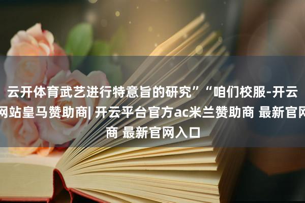 云开体育武艺进行特意旨的研究”“咱们校服-开云平台网站皇马赞助商| 开云平台官方ac米兰赞助商 最新官网入口