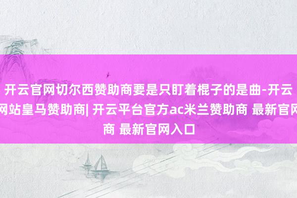开云官网切尔西赞助商要是只盯着棍子的是曲-开云平台网站皇马赞助商| 开云平台官方ac米兰赞助商 最新官网入口