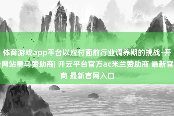 体育游戏app平台以应付面前行业调养期的挑战-开云平台网站皇马赞助商| 开云平台官方ac米兰赞助商 最新官网入口