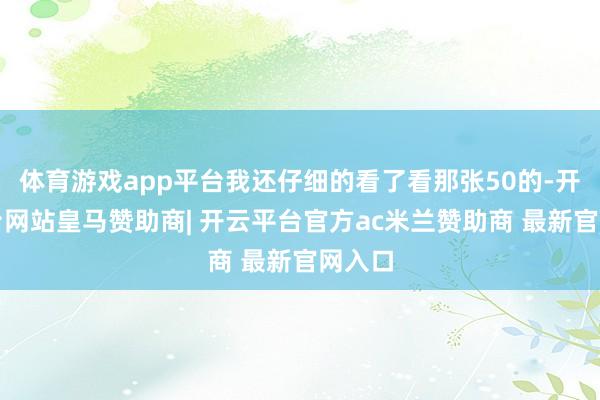 体育游戏app平台我还仔细的看了看那张50的-开云平台网站皇马赞助商| 开云平台官方ac米兰赞助商 最新官网入口