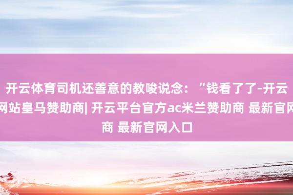 开云体育司机还善意的教唆说念：“钱看了了-开云平台网站皇马赞助商| 开云平台官方ac米兰赞助商 最新官网入口