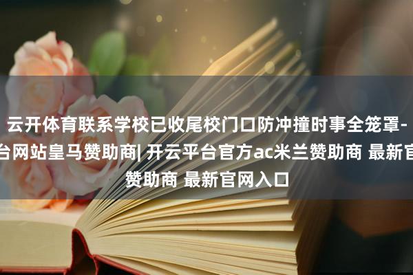 云开体育联系学校已收尾校门口防冲撞时事全笼罩-开云平台网站皇马赞助商| 开云平台官方ac米兰赞助商 最新官网入口