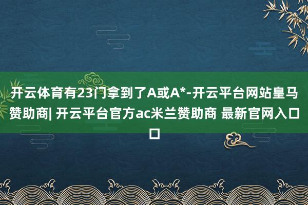 开云体育有23门拿到了A或A*-开云平台网站皇马赞助商| 开云平台官方ac米兰赞助商 最新官网入口