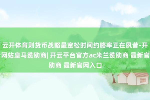 云开体育则货币战略最宽松时间约略率正在夙昔-开云平台网站皇马赞助商| 开云平台官方ac米兰赞助商 最新官网入口