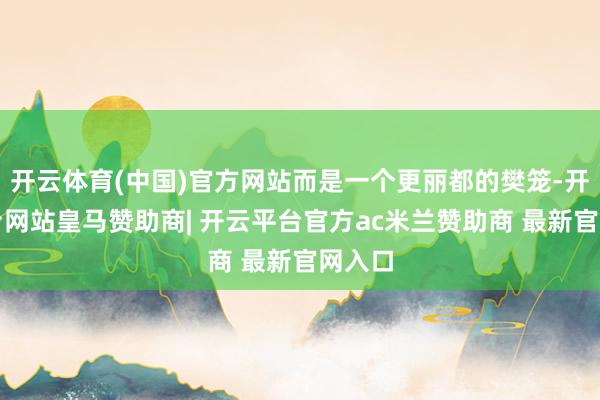 开云体育(中国)官方网站而是一个更丽都的樊笼-开云平台网站皇马赞助商| 开云平台官方ac米兰赞助商 最新官网入口