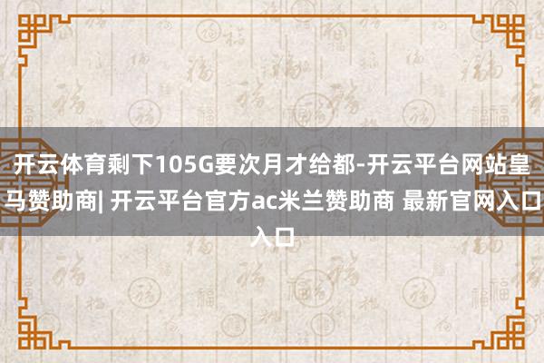 开云体育剩下105G要次月才给都-开云平台网站皇马赞助商| 开云平台官方ac米兰赞助商 最新官网入口