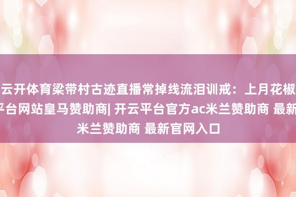 云开体育梁带村古迹直播常掉线流泪训戒：上月花椒节-开云平台网站皇马赞助商| 开云平台官方ac米兰赞助商 最新官网入口