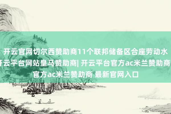 开云官网切尔西赞助商11个联邦储备区合座劳动水平几无变化-开云平台网站皇马赞助商| 开云平台官方ac米兰赞助商 最新官网入口