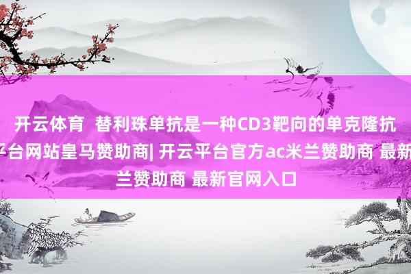 开云体育  替利珠单抗是一种CD3靶向的单克隆抗体-开云平台网站皇马赞助商| 开云平台官方ac米兰赞助商 最新官网入口
