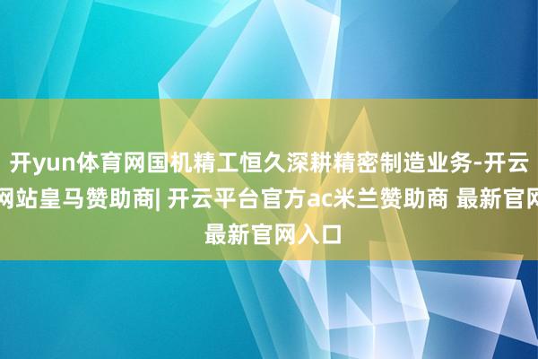 开yun体育网国机精工恒久深耕精密制造业务-开云平台网站皇马赞助商| 开云平台官方ac米兰赞助商 最新官网入口