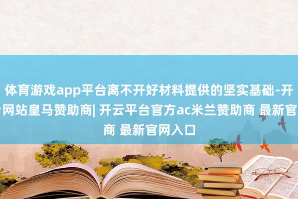 体育游戏app平台离不开好材料提供的坚实基础-开云平台网站皇马赞助商| 开云平台官方ac米兰赞助商 最新官网入口