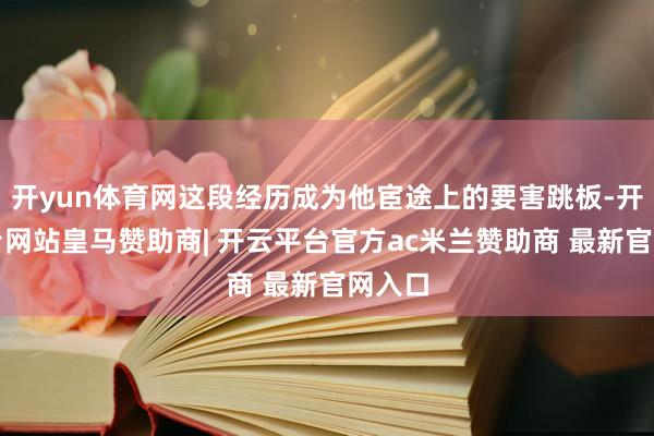 开yun体育网这段经历成为他宦途上的要害跳板-开云平台网站皇马赞助商| 开云平台官方ac米兰赞助商 最新官网入口