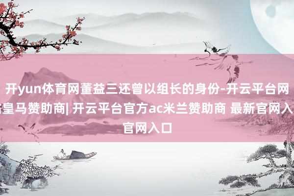 开yun体育网董益三还曾以组长的身份-开云平台网站皇马赞助商| 开云平台官方ac米兰赞助商 最新官网入口