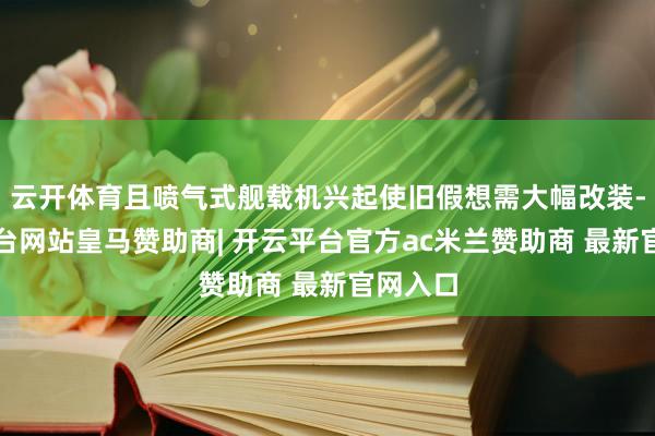 云开体育且喷气式舰载机兴起使旧假想需大幅改装-开云平台网站皇马赞助商| 开云平台官方ac米兰赞助商 最新官网入口