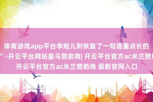 体育游戏app平台李炮儿则恢复了一句语重点长的“咱们一定会再会”-开云平台网站皇马赞助商| 开云平台官方ac米兰赞助商 最新官网入口