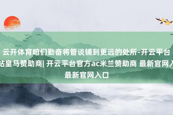 云开体育咱们勤奋将管谈铺到更远的处所-开云平台网站皇马赞助商| 开云平台官方ac米兰赞助商 最新官网入口