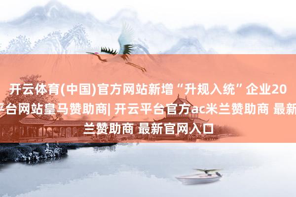 开云体育(中国)官方网站新增“升规入统”企业20家-开云平台网站皇马赞助商| 开云平台官方ac米兰赞助商 最新官网入口