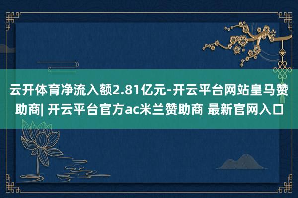 云开体育净流入额2.81亿元-开云平台网站皇马赞助商| 开云平台官方ac米兰赞助商 最新官网入口