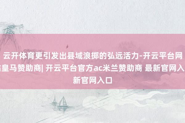 云开体育更引发出县域浪掷的弘远活力-开云平台网站皇马赞助商| 开云平台官方ac米兰赞助商 最新官网入口