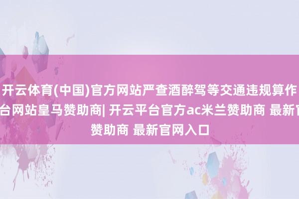 开云体育(中国)官方网站严查酒醉驾等交通违规算作-开云平台网站皇马赞助商| 开云平台官方ac米兰赞助商 最新官网入口