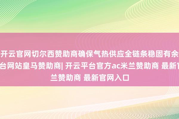 开云官网切尔西赞助商确保气热供应全链条稳固有余-开云平台网站皇马赞助商| 开云平台官方ac米兰赞助商 最新官网入口