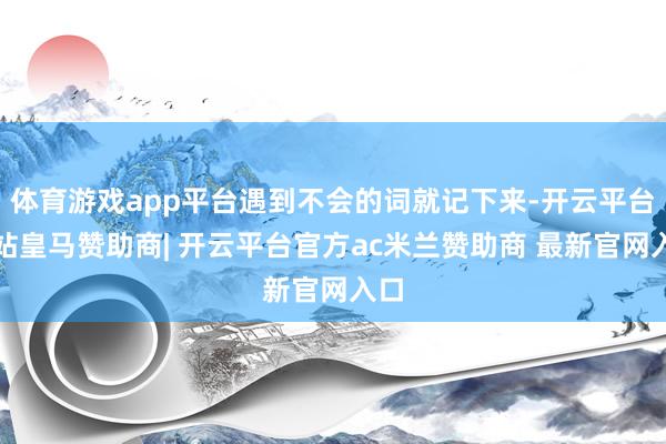 体育游戏app平台遇到不会的词就记下来-开云平台网站皇马赞助商| 开云平台官方ac米兰赞助商 最新官网入口