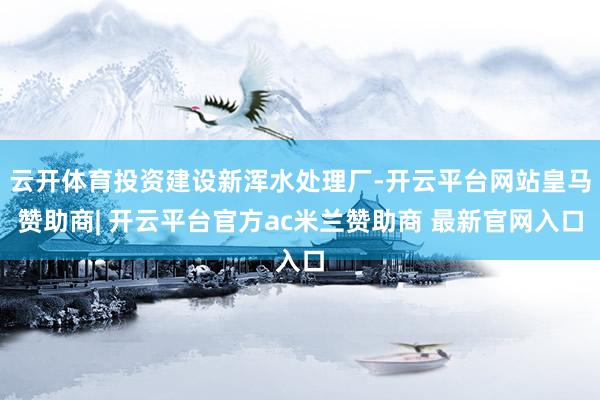 云开体育投资建设新浑水处理厂-开云平台网站皇马赞助商| 开云平台官方ac米兰赞助商 最新官网入口