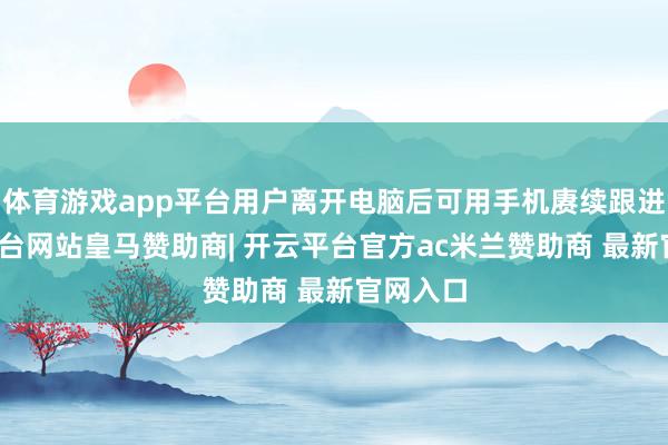 体育游戏app平台用户离开电脑后可用手机赓续跟进-开云平台网站皇马赞助商| 开云平台官方ac米兰赞助商 最新官网入口
