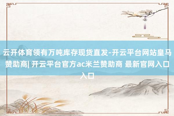 云开体育领有万吨库存现货直发-开云平台网站皇马赞助商| 开云平台官方ac米兰赞助商 最新官网入口