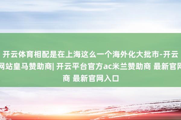 开云体育相配是在上海这么一个海外化大批市-开云平台网站皇马赞助商| 开云平台官方ac米兰赞助商 最新官网入口