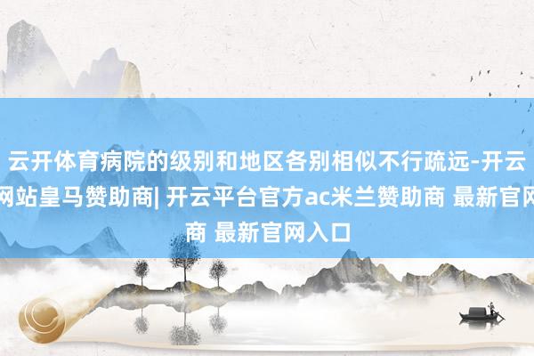 云开体育病院的级别和地区各别相似不行疏远-开云平台网站皇马赞助商| 开云平台官方ac米兰赞助商 最新官网入口
