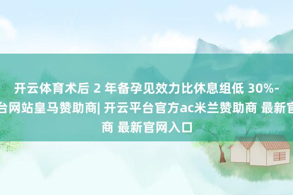 开云体育术后 2 年备孕见效力比休息组低 30%-开云平台网站皇马赞助商| 开云平台官方ac米兰赞助商 最新官网入口