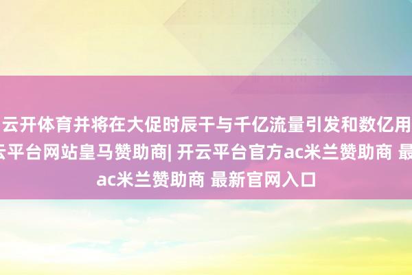 云开体育并将在大促时辰干与千亿流量引发和数亿用户补贴-开云平台网站皇马赞助商| 开云平台官方ac米兰赞助商 最新官网入口